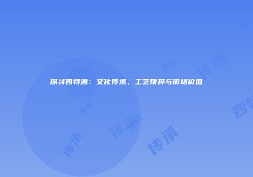 探寻四特酒：文化传承、工艺精粹与市场价值