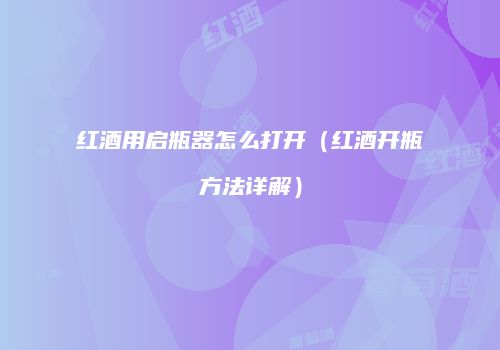 红酒用启瓶器怎么打开（红酒开瓶方法详解）