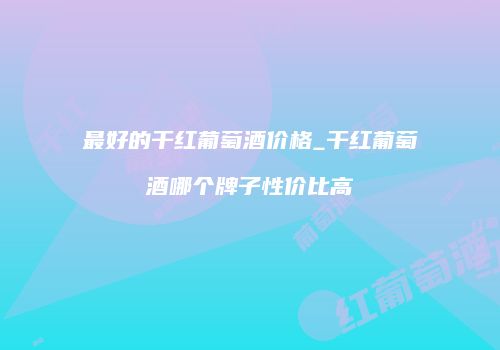 最好的干红葡萄酒价格_干红葡萄酒哪个牌子性价比高