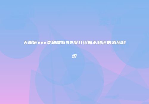 五粮液vvv柔和精制52度介绍你不知道的酒品知识