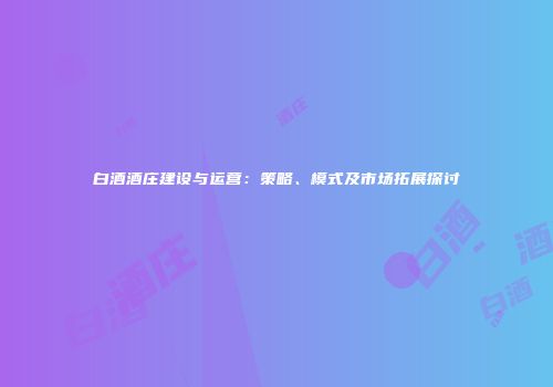白酒酒庄建设与运营：策略、模式及市场拓展探讨