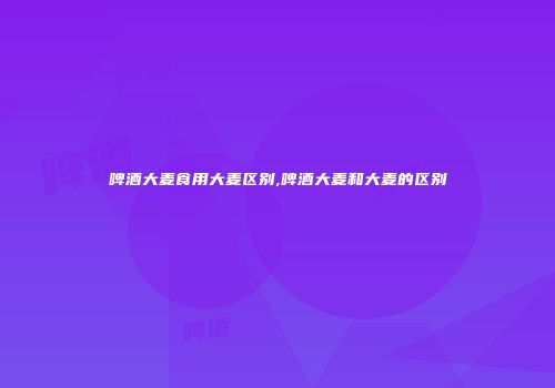 啤酒大麦食用大麦区别,啤酒大麦和大麦的区别
