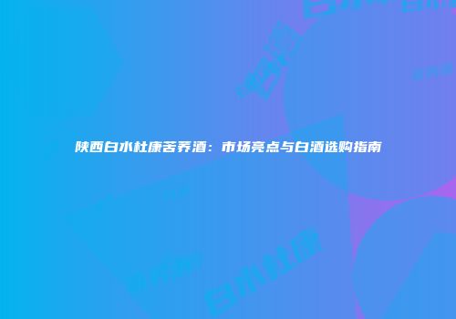 陕西白水杜康苦荞酒：市场亮点与白酒选购指南