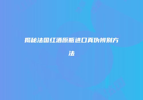 揭秘法国红酒原瓶进口真伪辨别方法