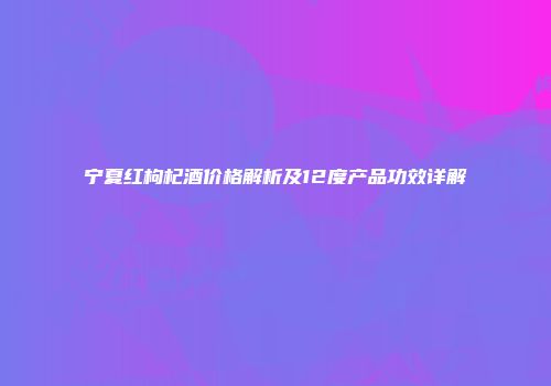 宁夏红枸杞酒价格解析及12度产品功效详解