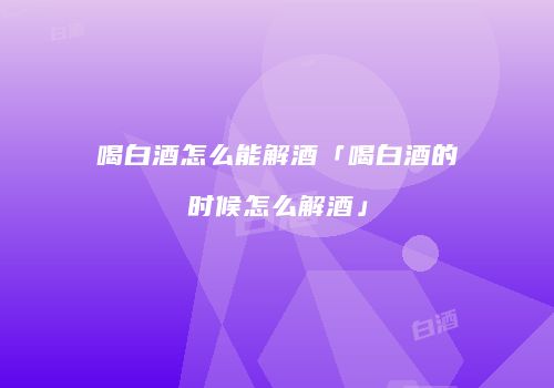 喝白酒怎么能解酒「喝白酒的时候怎么解酒」