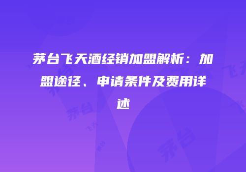 茅台飞天酒经销加盟解析：加盟途径、申请条件及费用详述