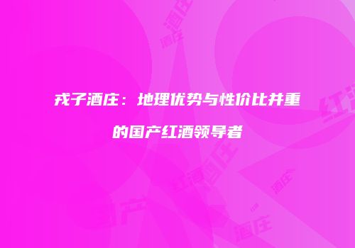 戎子酒庄：地理优势与性价比并重的国产红酒领导者