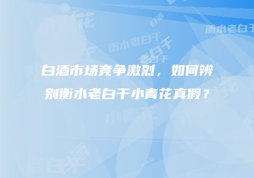 白酒市场竞争激烈，如何辨别衡水老白干小青花真假？