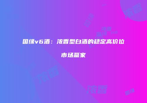 国缘v6酒：浓香型白酒的稳定高价位市场赢家