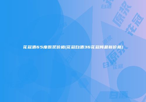 花冠酒65度原浆价格(花冠白酒36花冠梅最新价格)