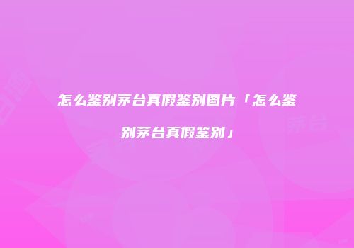 怎么鉴别茅台真假鉴别图片「怎么鉴别茅台真假鉴别」