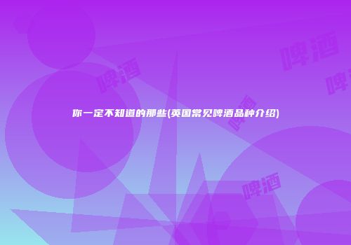 你一定不知道的那些(英国常见啤酒品种介绍)