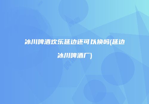 冰川啤酒欢乐延边还可以换吗(延边冰川啤酒厂)