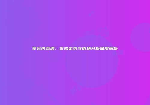 茅台内参酒：价格走势与市场分析深度解析