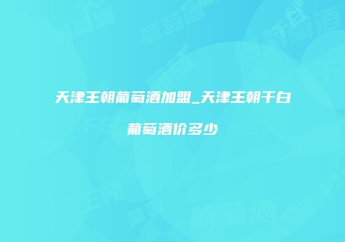 天津王朝葡萄酒加盟_天津王朝干白葡萄酒价多少