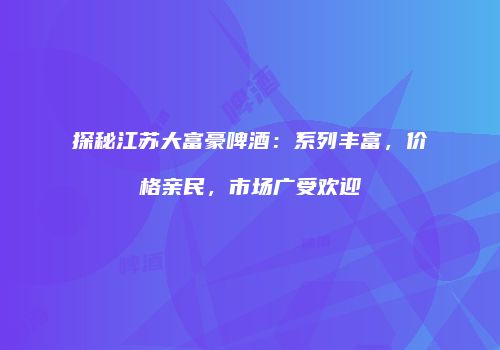 探秘江苏大富豪啤酒：系列丰富，价格亲民，市场广受欢迎