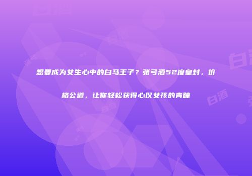 想要成为女生心中的白马王子？张弓酒52度皇封，价格公道，让你轻松获得心仪女孩的青睐
