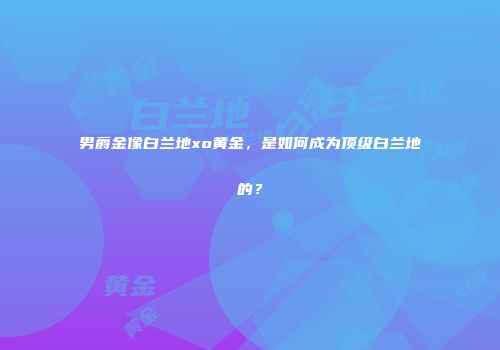 男爵金像白兰地xo黄金，是如何成为顶级白兰地的？