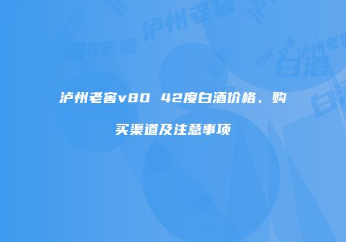 泸州老窖v80 42度白酒价格、购买渠道及注意事项
