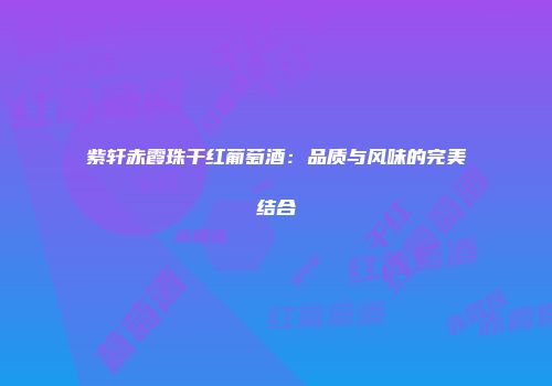 紫轩赤霞珠干红葡萄酒：品质与风味的完美结合