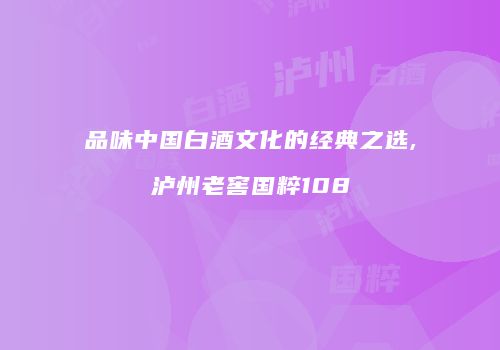 品味中国白酒文化的经典之选,泸州老窖国粹108