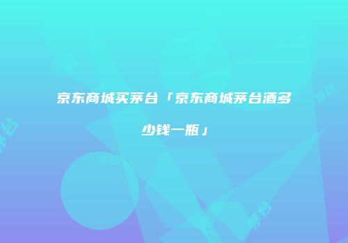 京东商城买茅台「京东商城茅台酒多少钱一瓶」