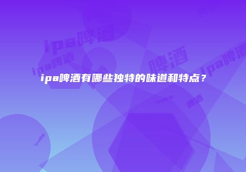 ipa啤酒有哪些独特的味道和特点？