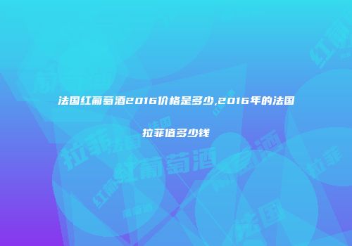 法国红葡萄酒2016价格是多少,2016年的法国拉菲值多少钱