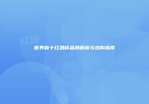世界前十红酒杯品牌解析与选购指南