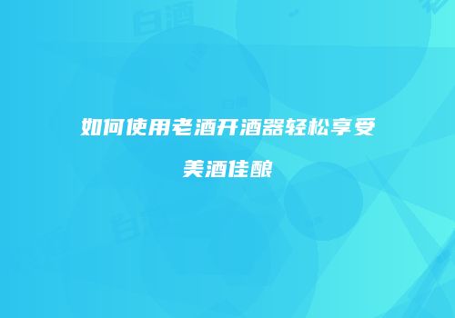 如何使用老酒开酒器轻松享受美酒佳酿