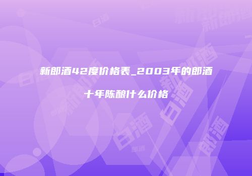 新郎酒42度价格表_2003年的郎酒十年陈酿什么价格