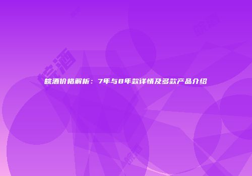 皖酒价格解析：7年与8年款详情及多款产品介绍