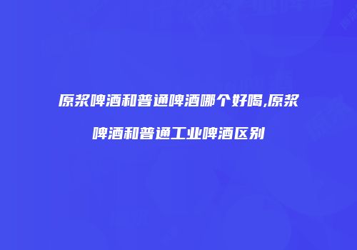 原浆啤酒和普通啤酒哪个好喝,原浆啤酒和普通工业啤酒区别