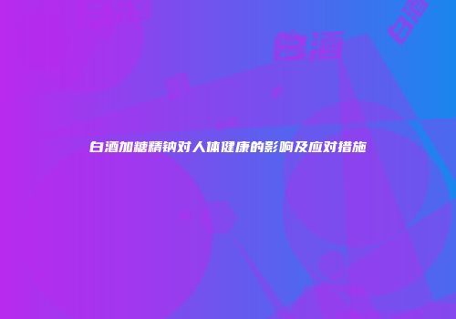 白酒加糖精钠对人体健康的影响及应对措施