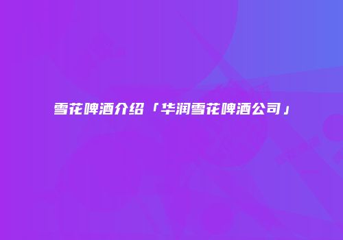 雪花啤酒介绍「华润雪花啤酒公司」
