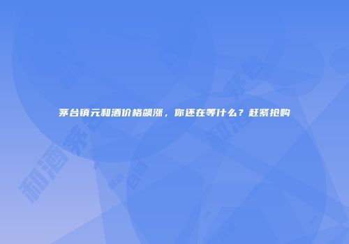 茅台镇元和酒价格飙涨，你还在等什么？赶紧抢购