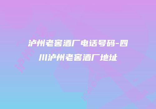 泸州老窖酒厂电话号码-四川泸州老窖酒厂地址