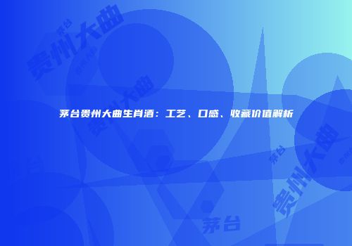 茅台贵州大曲生肖酒：工艺、口感、收藏价值解析