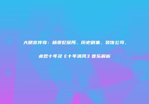 大明宫传奇：杨贵妃居所、历史剧集、装饰公司、贞观十年及《十年清风》音乐解析