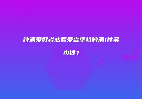 啤酒爱好者必看爱森堡特啤酒1件多少钱？