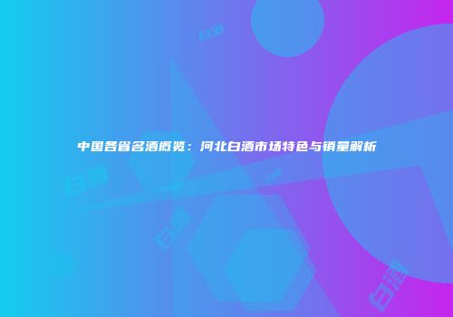 中国各省名酒概览：河北白酒市场特色与销量解析