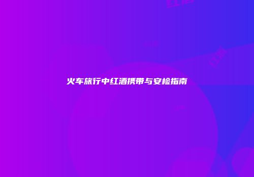 火车旅行中红酒携带与安检指南