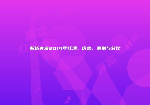 解析奔富2014年红酒：价格、鉴别与对比