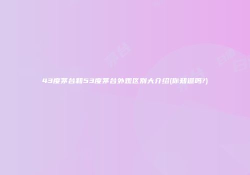 43度茅台和53度茅台外观区别大介绍(你知道吗?)