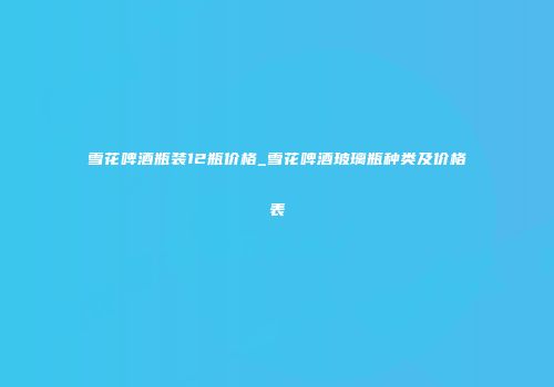 雪花啤酒瓶装12瓶价格_雪花啤酒玻璃瓶种类及价格表