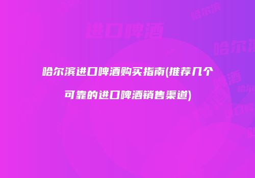 哈尔滨进口啤酒购买指南(推荐几个可靠的进口啤酒销售渠道)