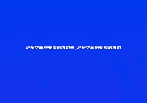 泸州华明酒业添酒价格表_泸州华明酒业添酒价格