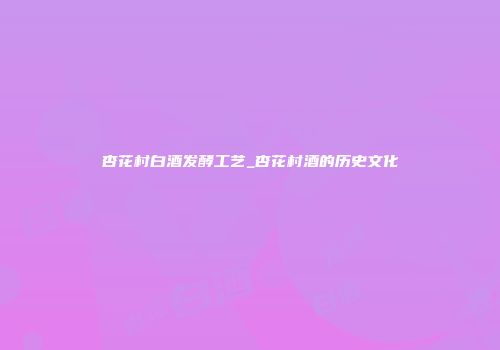杏花村白酒发酵工艺_杏花村酒的历史文化
