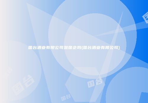国台酒业有限公司是国企吗(国台酒业有限公司)